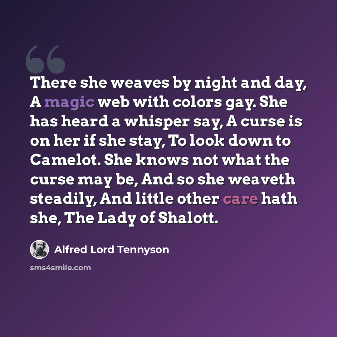 “There she weaves by night and day, A magic web with colors gay. She has heard a whisper say, A curse is on her if she stay, To look down to Camelot. She knows not what the curse may be, And so she weaveth steadily, And little other care hath she, The Lady of Shalott.” quote by Alfred Lord Tennyson