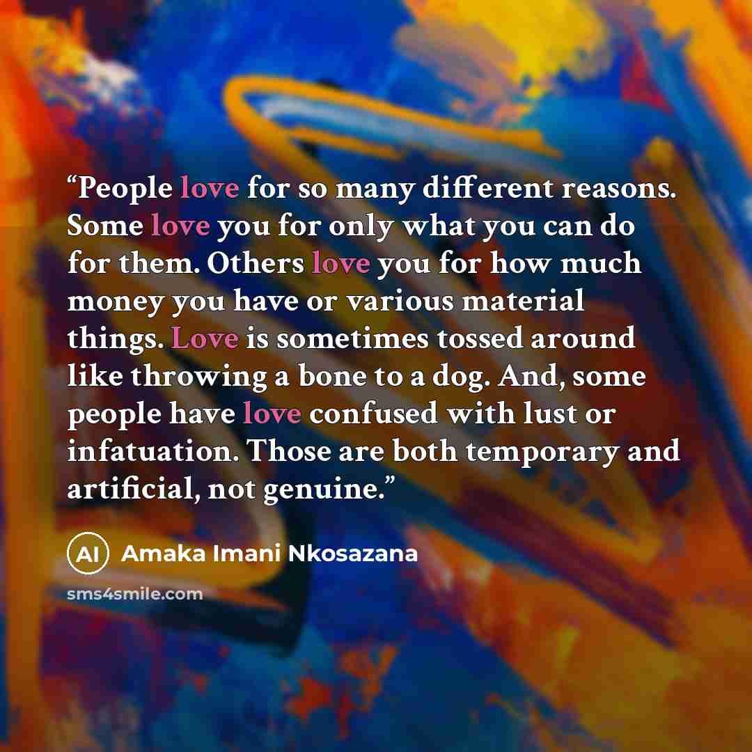 “People love for so many different reasons. Some love you for only what you can do for them. Others love you for how much money you have or various material things. Love is sometimes tossed around like throwing a bone to a dog. And, some people have love confused with lust or infatuation. Those are…” quote by Amaka Imani Nkosazana