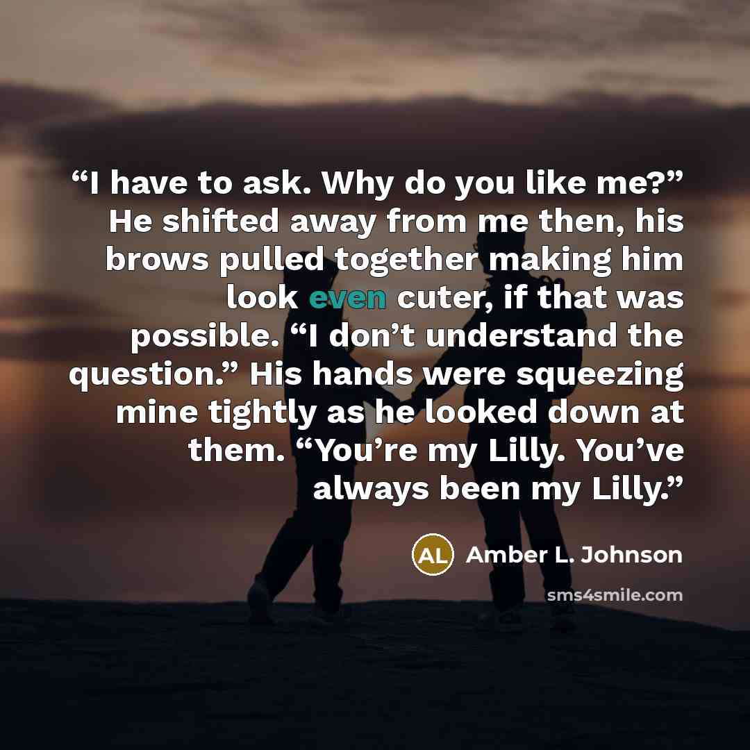 “I have to ask. Why do you like me?” He shifted away from me then, his brows pulled together making him look even cuter, if that was possible. “I don’t understand the question.” His hands were squeezing mine tightly as he looked down at them. “You’re my Lilly. You’ve always been my Lilly.” quote by Amber L. Johnson