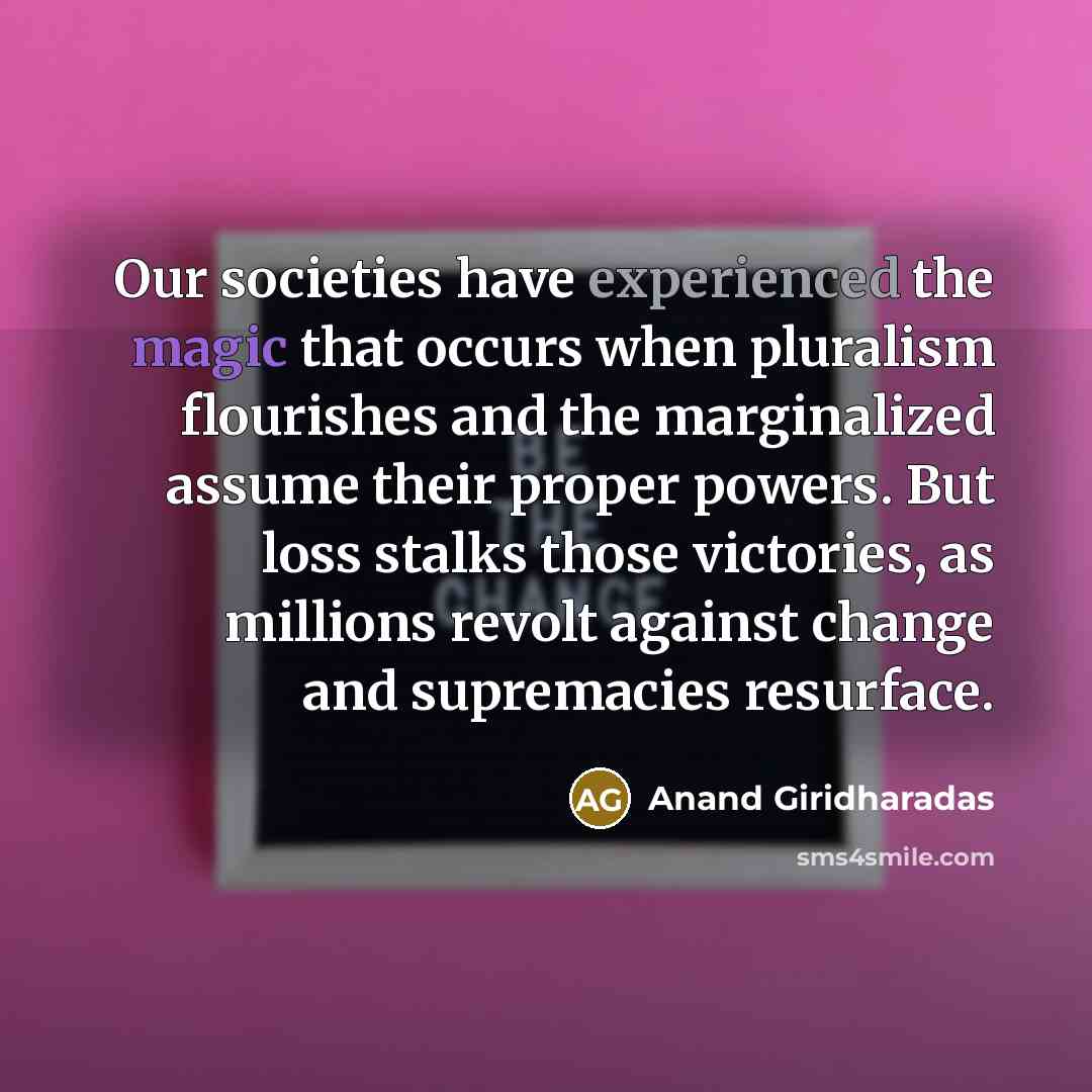 “Our societies have experienced the magic that occurs when pluralism flourishes and the marginalized assume their proper powers. But loss stalks those victories, as millions revolt against change and supremacies resurface.” quote by Anand Giridharadas