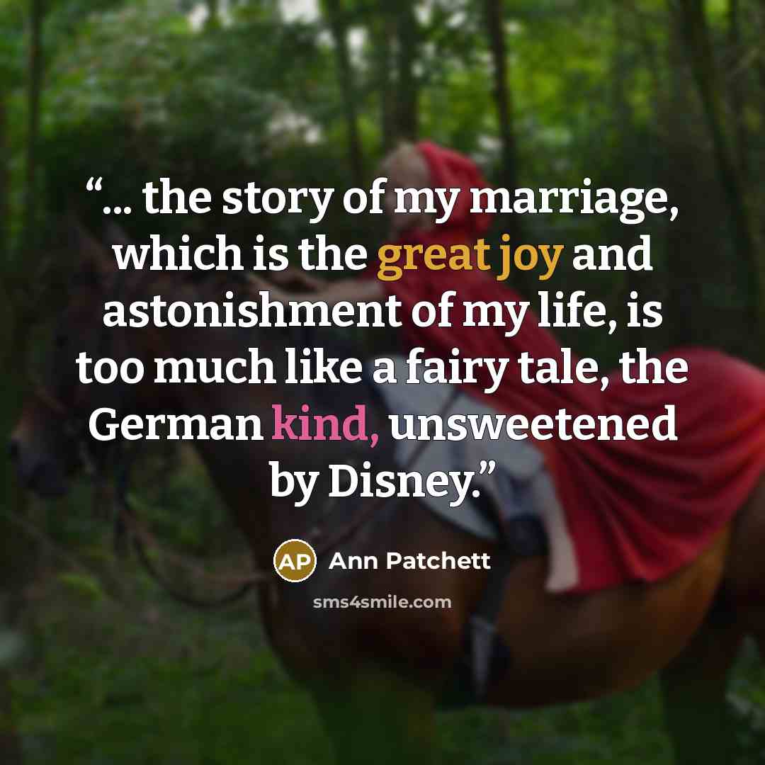 “... the story of my marriage, which is the great joy and astonishment of my life, is too much like a fairy tale, the German kind, unsweetened by Disney.” quote by Ann Patchett
