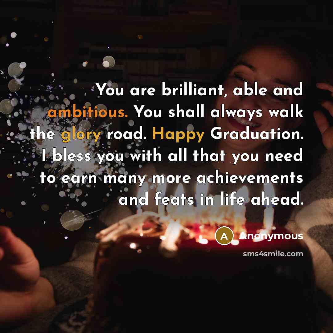 “You are brilliant, able and ambitious. You shall always walk the glory road. Happy Graduation. I bless you with all that you need to earn many more achievements and feats in life ahead.” quote by Anonymous