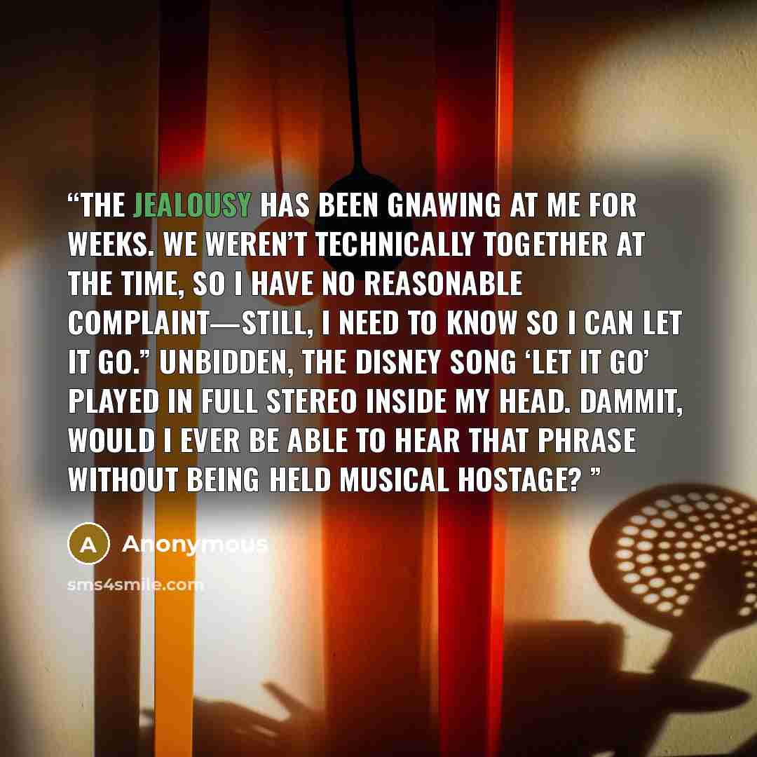 “The jealousy has been gnawing at me for weeks. We weren’t technically together at the time, so I have no reasonable complaint—still, I need to know so I can let it go.” Unbidden, the Disney song ‘Let It Go’ played in full stereo inside my head. Dammit, would I ever be able to hear that phrase…” quote by Anonymous