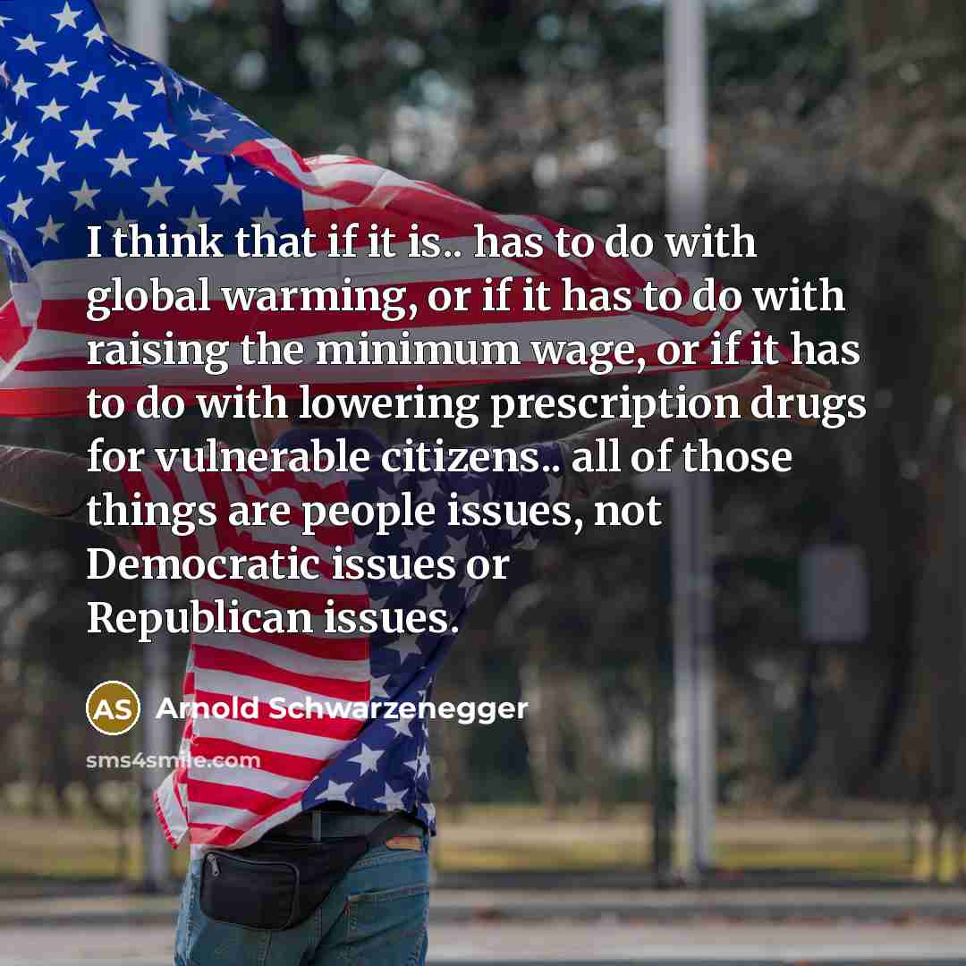 “I think that if it is.. has to do with global warming, or if it has to do with raising the minimum wage, or if it has to do with lowering prescription drugs for vulnerable citizens.. all of those things are people issues, not Democratic issues or Republican issues.” quote by Arnold Schwarzenegger