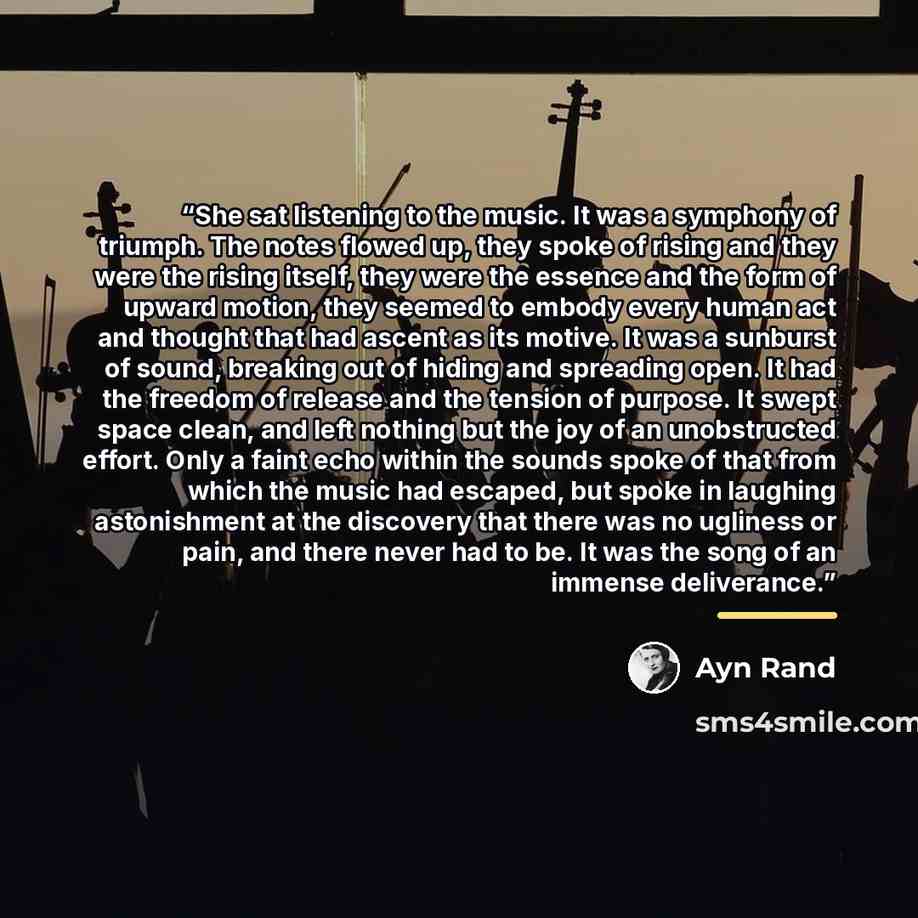 “She sat listening to the music. It was a symphony of triumph. The notes flowed up, they spoke of rising and they were the rising itself, they were the essence and the form of upward motion, they seemed to embody every human act and thought that had ascent as its motive. It was a sunburst of sound…” quote by Ayn Rand