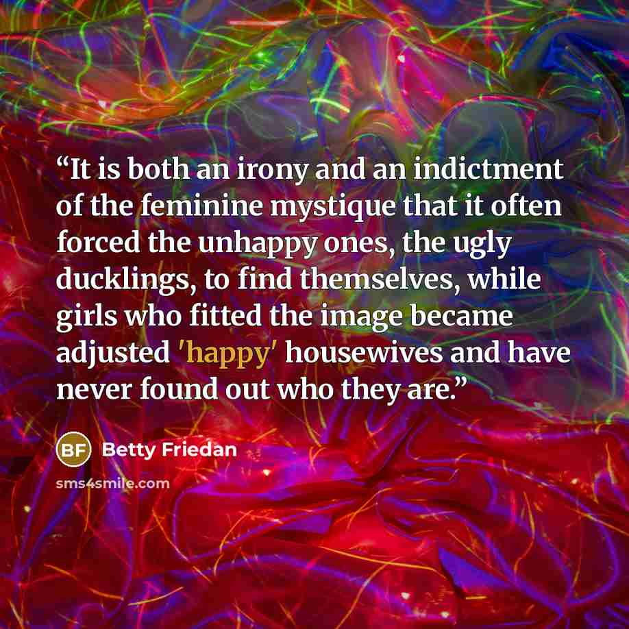 “It is both an irony and an indictment of the feminine mystique that it often forced the unhappy ones, the ugly ducklings, to find themselves, while girls who fitted the image became adjusted 'happy' housewives and have never found out who they are.” quote by Betty Friedan