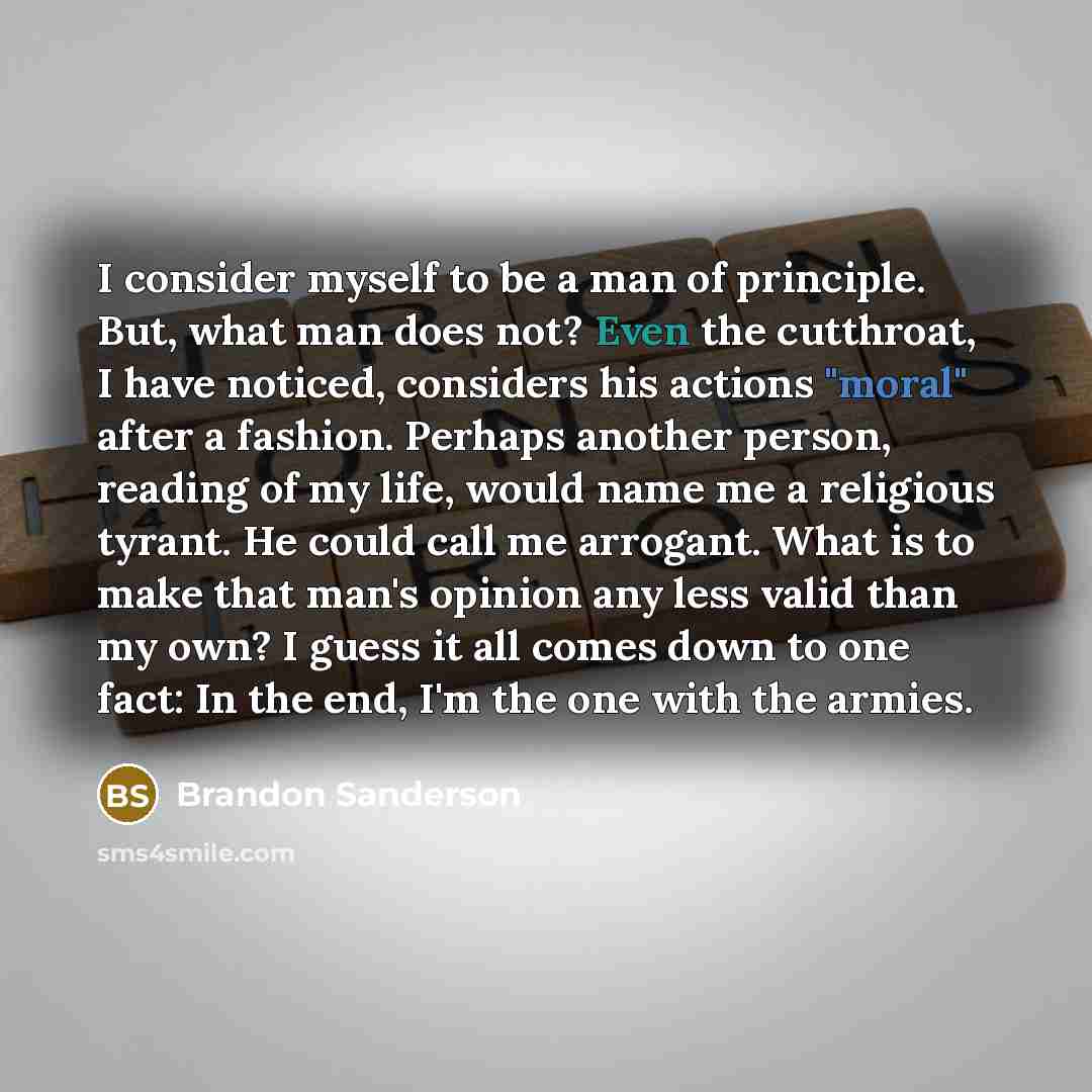 “I consider myself to be a man of principle. But, what man does not? Even the cutthroat, I have noticed, considers his actions "moral" after a fashion. Perhaps another person, reading of my life, would name me a religious tyrant. He could call me arrogant. What is to make that man's opinion any…” quote by Brandon Sanderson
