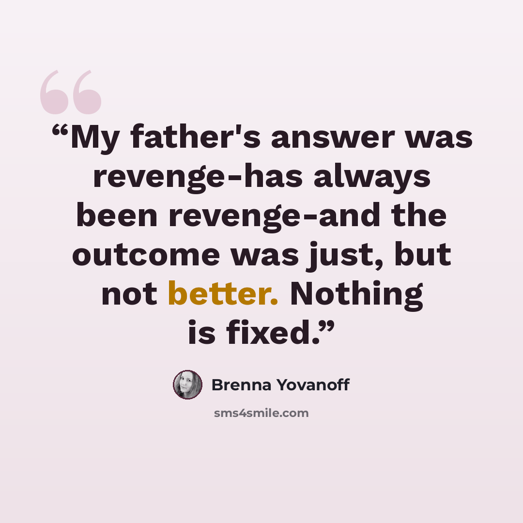 “My father's answer was revenge-has always been revenge-and the outcome was just, but not better. Nothing is fixed.” quote by Brenna Yovanoff