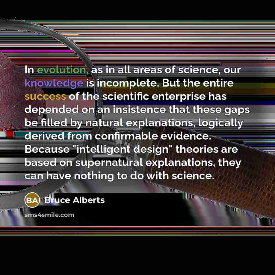 “In evolution, as in all areas of science, our knowledge is incomplete. But the entire success of the scientific enterprise has depended on an insistence that these gaps be filled by natural explanations, logically derived from confirmable evidence. Because "intelligent design" theories are based…” quote by Bruce Alberts