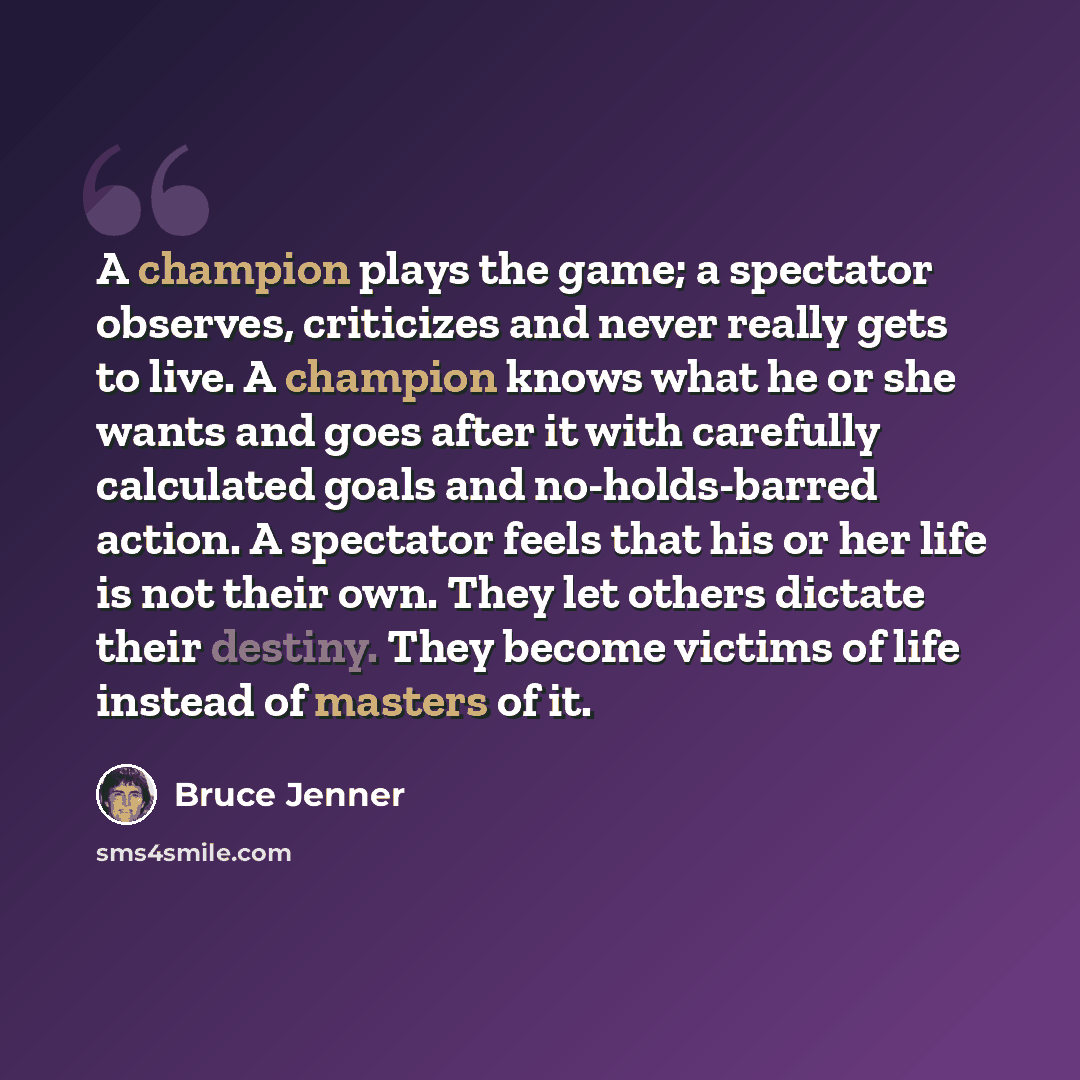 “A champion plays the game; a spectator observes, criticizes and never really gets to live. A champion knows what he or she wants and goes after it with carefully calculated goals and no-holds-barred action. A spectator feels that his or her life is not their own. They let others dictate their…” quote by Bruce Jenner