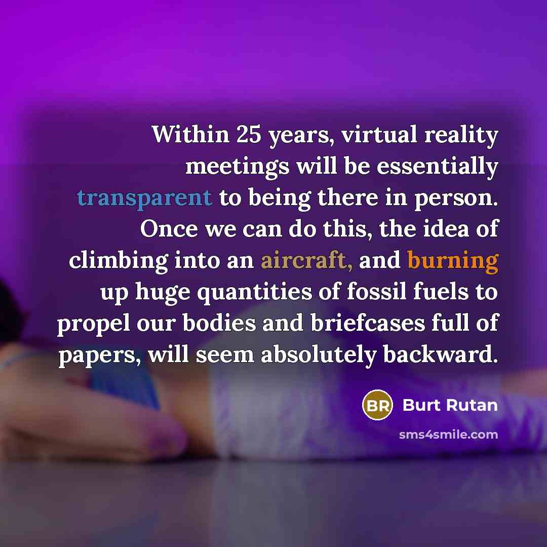 “Within 25 years, virtual reality meetings will be essentially transparent to being there in person. Once we can do this, the idea of climbing into an aircraft, and burning up huge quantities of fossil fuels to propel our bodies and briefcases full of papers, will seem absolutely backward.” quote by Burt Rutan