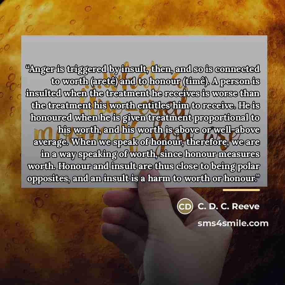 “Anger is triggered by insult, then, and so is connected to worth (aretê) and to honour (timê). A person is insulted when the treatment he receives is worse than the treatment his worth entitles him to receive. He is honoured when he is given treatment proportional to his worth, and his worth is…” quote by C. D. C. Reeve