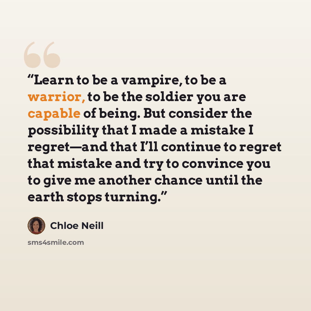 “Learn to be a vampire, to be a warrior, to be the soldier you are capable of being. But consider the possibility that I made a mistake I regret—and that I’ll continue to regret that mistake and try to convince you to give me another chance until the earth stops turning.” quote by Chloe Neill