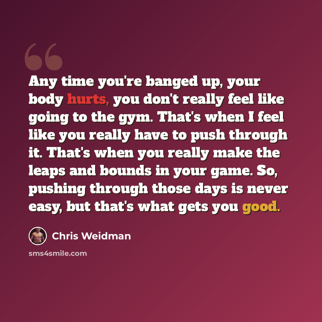 “Any time you're banged up, your body hurts, you don't really feel like going to the gym. That's when I feel like you really have to push through it. That's when you really make the leaps and bounds in your game. So, pushing through those days is never easy, but that's what gets you good.” quote by Chris Weidman