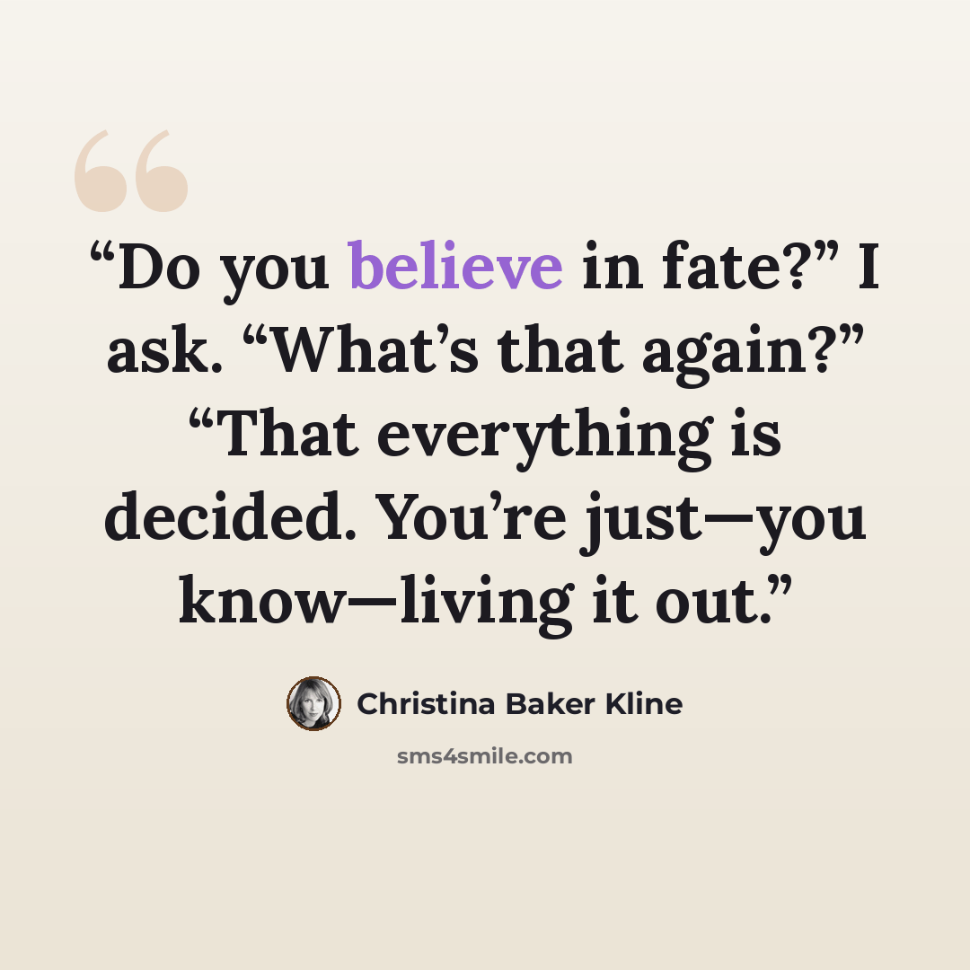 “Do you believe in fate?” I ask. “What’s that again?” “That everything is decided. You’re just—you know—living it out.” quote by Christina Baker Kline