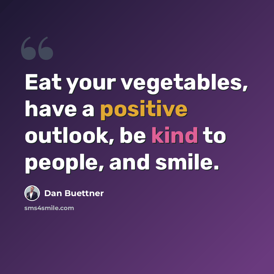 “Eat your vegetables, have a positive outlook, be kind to people, and smile.” quote by Dan Buettner