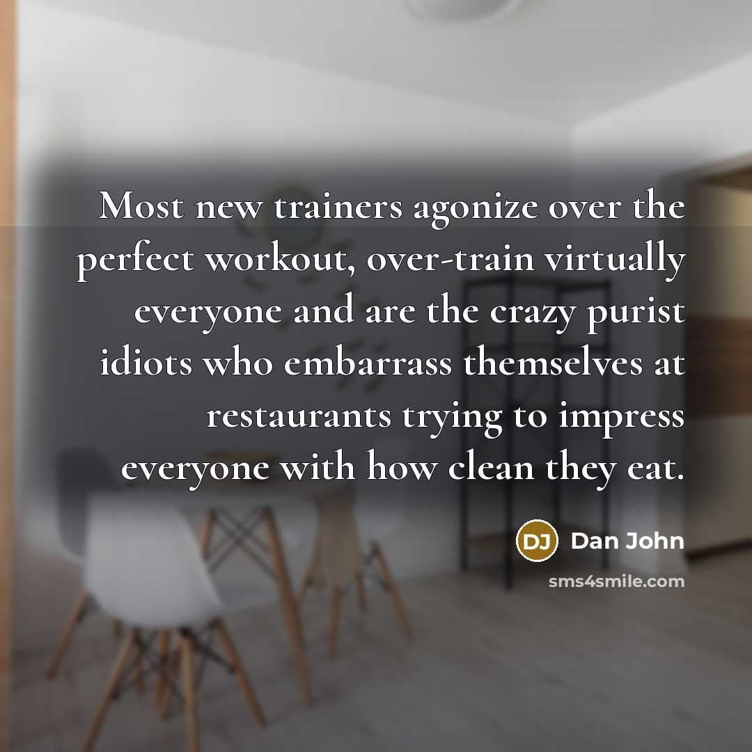“Most new trainers agonize over the perfect workout, over-train virtually everyone and are the crazy purist idiots who embarrass themselves at restaurants trying to impress everyone with how clean they eat.” quote by Dan John
