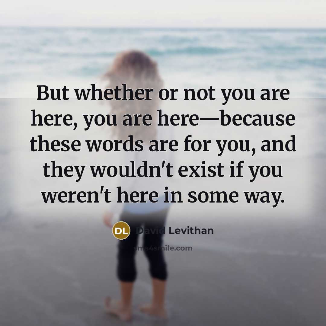 “But whether or not you are here, you are here—because these words are for you, and they wouldn't exist if you weren't here in some way.” quote by David Levithan