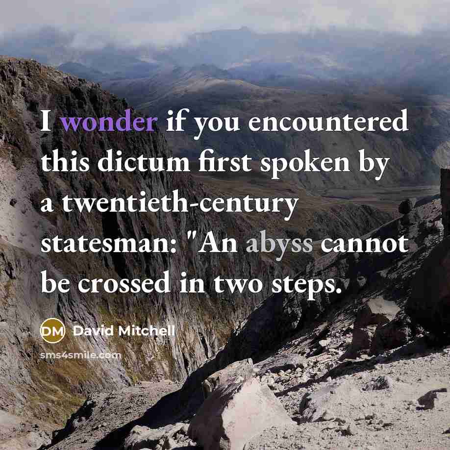 “I wonder if you encountered this dictum first spoken by a twentieth-century statesman: "An abyss cannot be crossed in two steps.” quote by David Mitchell