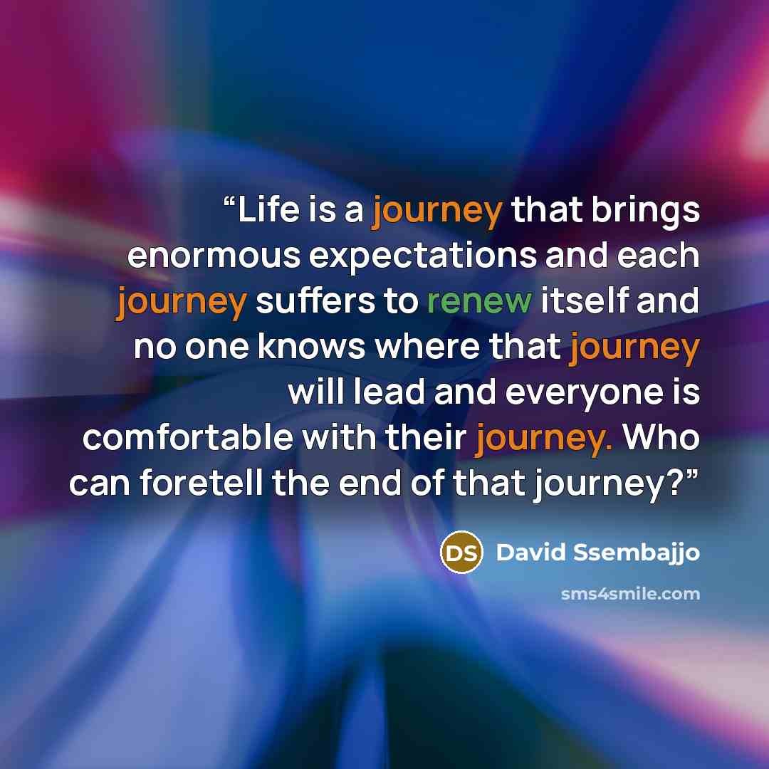 “Life is a journey that brings enormous expectations and each journey suffers to renew itself and no one knows where that journey will lead and everyone is comfortable with their journey. Who can foretell the end of that journey?” quote by David Ssembajjo