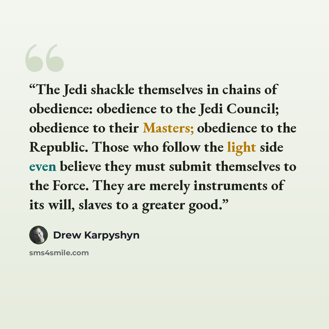 “The Jedi shackle themselves in chains of obedience: obedience to the Jedi Council; obedience to their Masters; obedience to the Republic. Those who follow the light side even believe they must submit themselves to the Force. They are merely instruments of its will, slaves to a greater good.” quote by Drew Karpyshyn