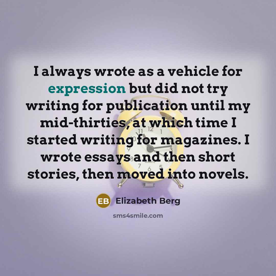 “I always wrote as a vehicle for expression but did not try writing for publication until my mid-thirties, at which time I started writing for magazines. I wrote essays and then short stories, then moved into novels.” quote by Elizabeth Berg