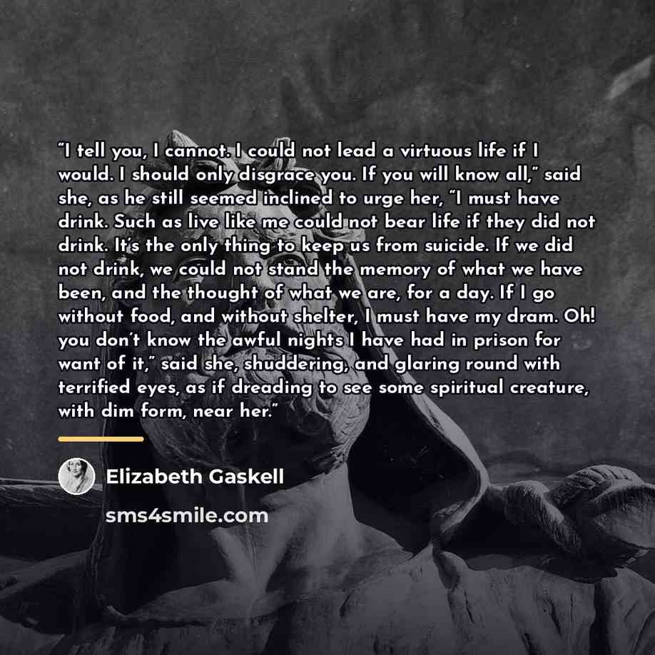 “I tell you, I cannot. I could not lead a virtuous life if I would. I should only disgrace you. If you will know all,” said she, as he still seemed inclined to urge her, “I must have drink. Such as live like me could not bear life if they did not drink. It’s the only thing to keep us from suicide…” quote by Elizabeth Gaskell
