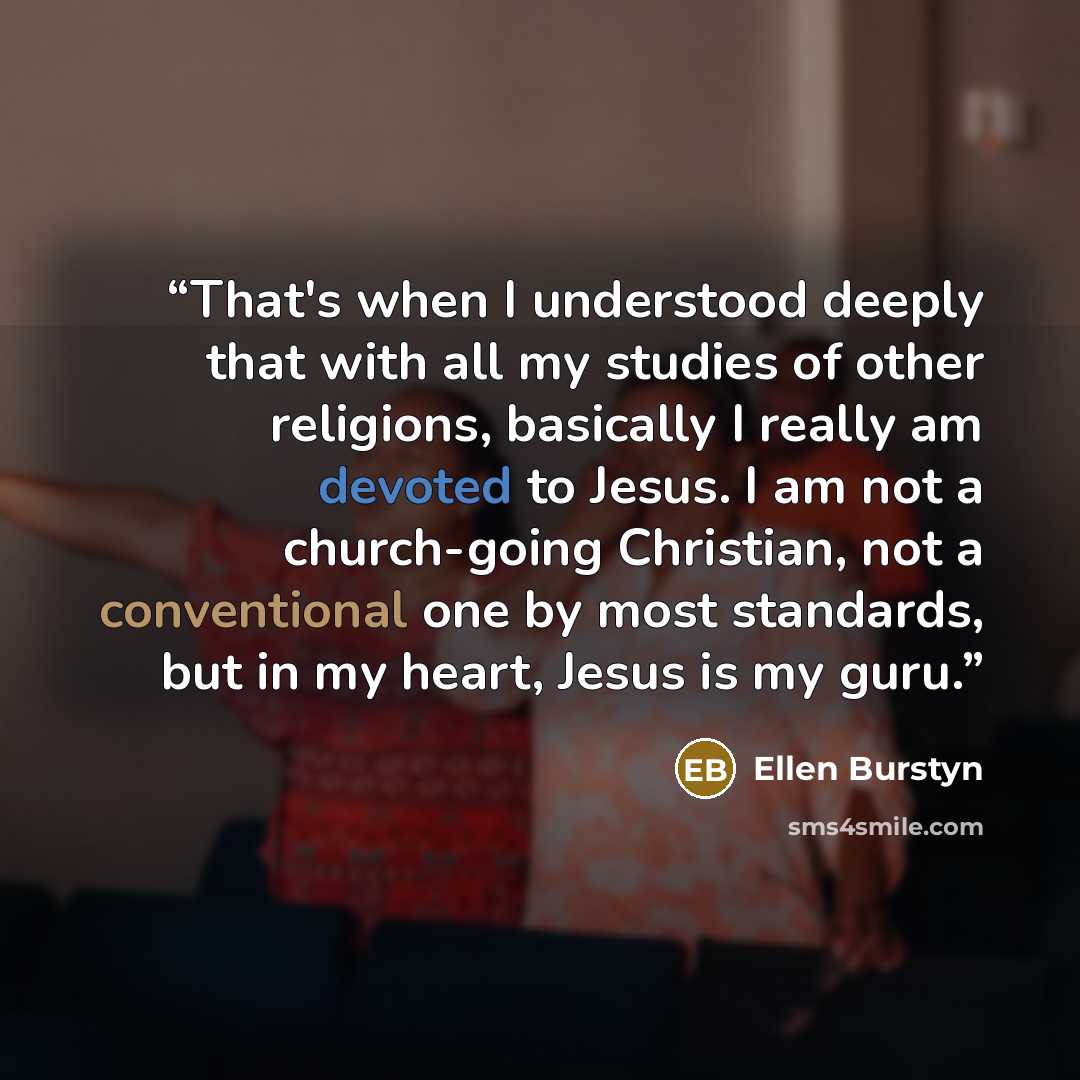 “That's when I understood deeply that with all my studies of other religions, basically I really am devoted to Jesus. I am not a church-going Christian, not a conventional one by most standards, but in my heart, Jesus is my guru.” quote by Ellen Burstyn