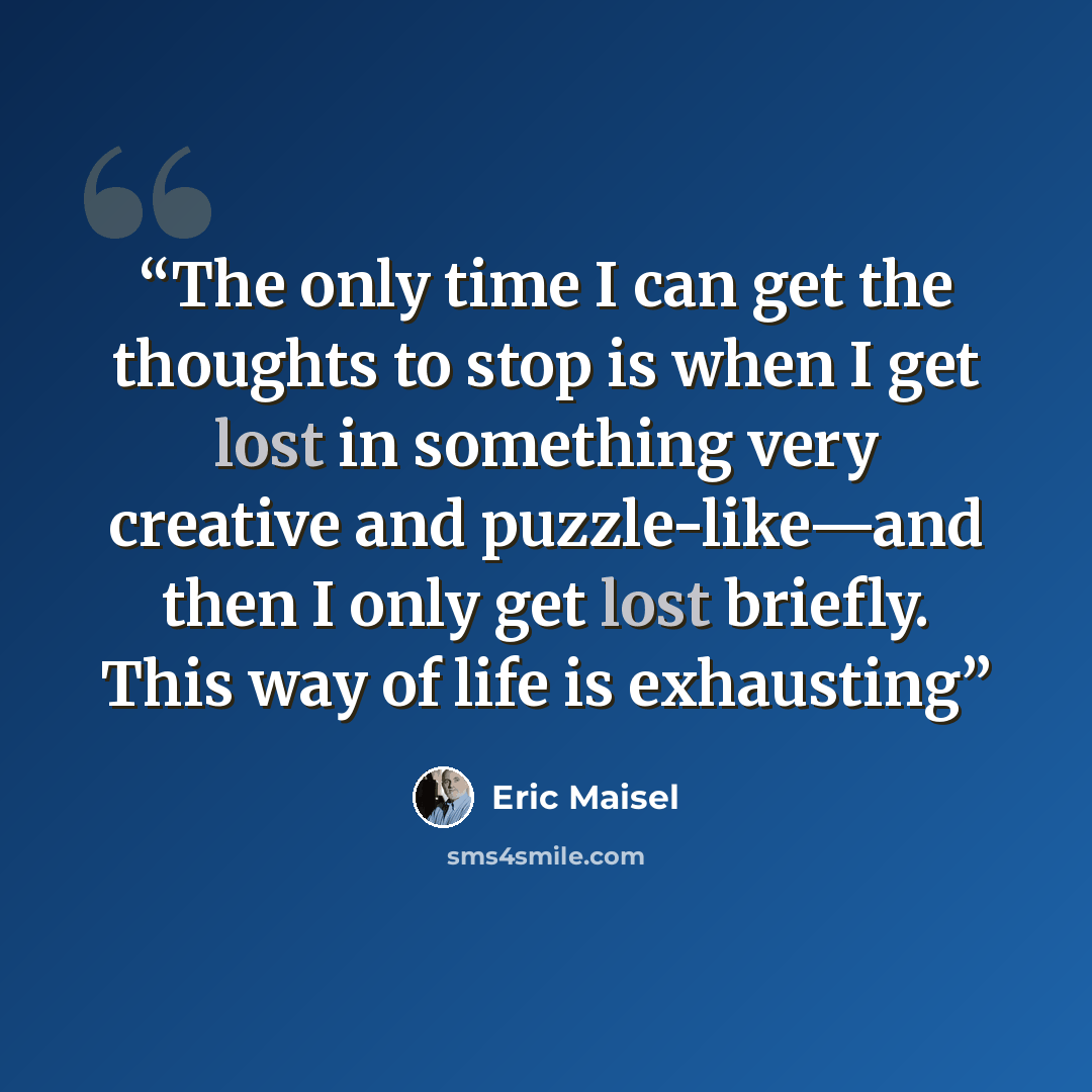 “The only time I can get the thoughts to stop is when I get lost in something very creative and puzzle-like—and then I only get lost briefly. This way of life is exhausting” quote by Eric Maisel