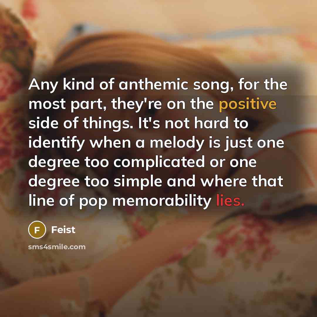 “Any kind of anthemic song, for the most part, they're on the positive side of things. It's not hard to identify when a melody is just one degree too complicated or one degree too simple and where that line of pop memorability lies.” quote by Feist
