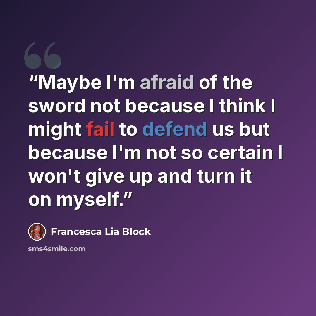 “Maybe I'm afraid of the sword not because I think I might fail to defend us but because I'm not so certain I won't give up and turn it on myself.” quote by Francesca Lia Block