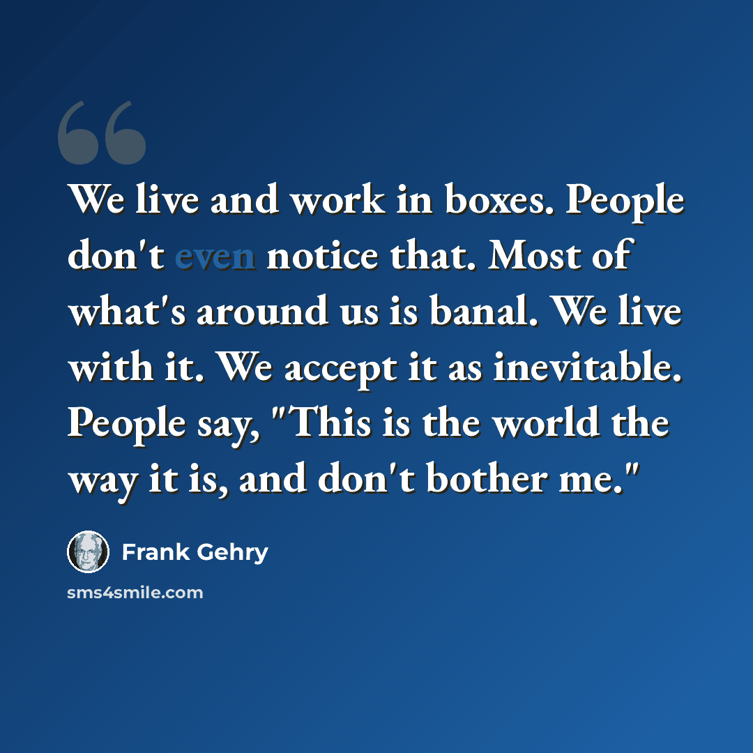 “We live and work in boxes. People don't even notice that. Most of what's around us is banal. We live with it. We accept it as inevitable. People say, "This is the world the way it is, and don't bother me."” quote by Frank Gehry
