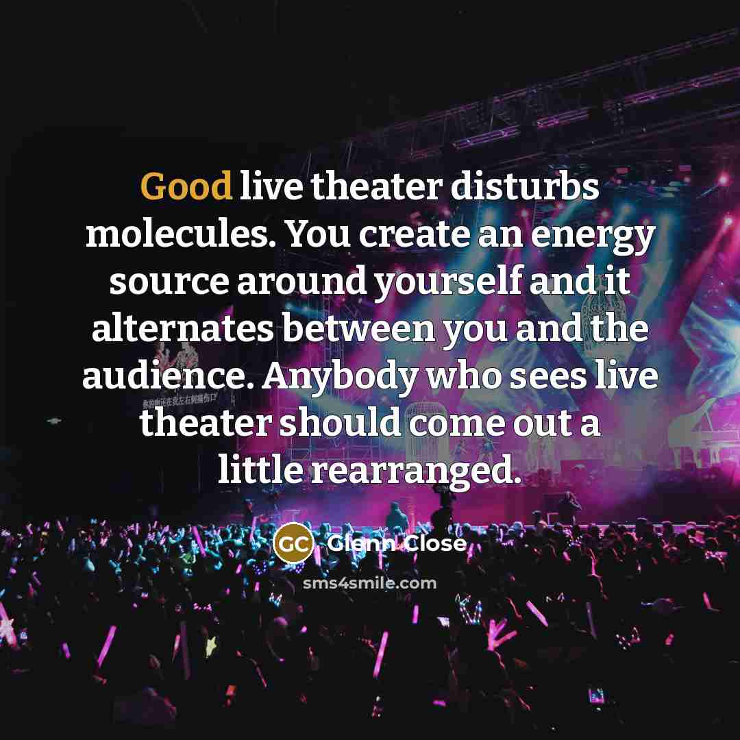 “Good live theater disturbs molecules. You create an energy source around yourself and it alternates between you and the audience. Anybody who sees live theater should come out a little rearranged.” quote by Glenn Close