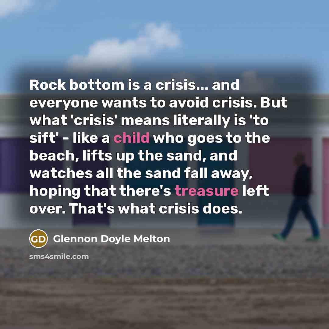 “Rock bottom is a crisis... and everyone wants to avoid crisis. But what 'crisis' means literally is 'to sift' - like a child who goes to the beach, lifts up the sand, and watches all the sand fall away, hoping that there's treasure left over. That's what crisis does.” quote by Glennon Doyle Melton