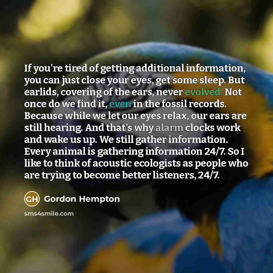 “If you're tired of getting additional information, you can just close your eyes, get some sleep. But earlids, covering of the ears, never evolved. Not once do we find it, even in the fossil records. Because while we let our eyes relax, our ears are still hearing. And that's why alarm clocks work…” quote by Gordon Hempton