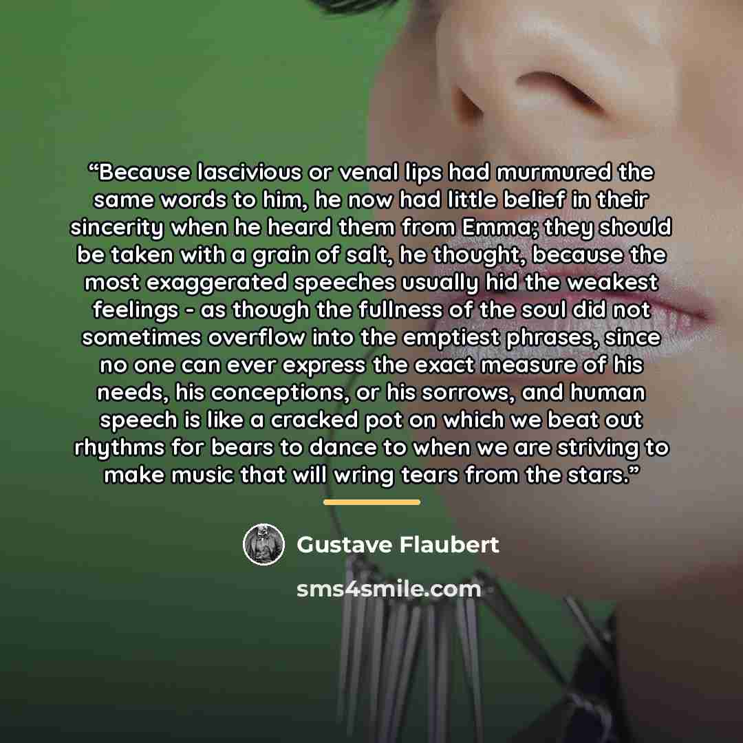 “Because lascivious or venal lips had murmured the same words to him, he now had little belief in their sincerity when he heard them from Emma; they should be taken with a grain of salt, he thought, because the most exaggerated speeches usually hid the weakest feelings - as though the fullness of…” quote by gustave flaubert