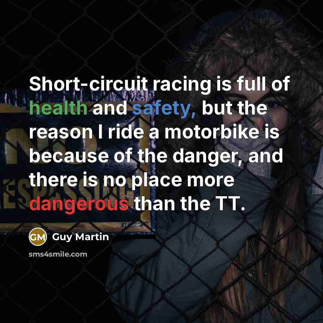 “Short-circuit racing is full of health and safety, but the reason I ride a motorbike is because of the danger, and there is no place more dangerous than the TT.” quote by Guy Martin