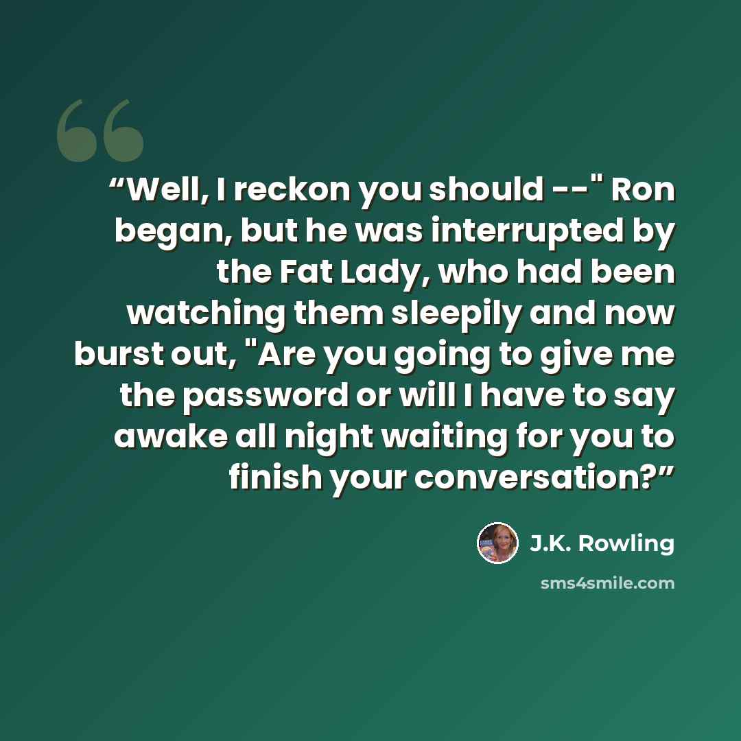 “Well, I reckon you should --" Ron began, but he was interrupted by the Fat Lady, who had been watching them sleepily and now burst out, "Are you going to give me the password or will I have to say awake all night waiting for you to finish your conversation?” quote by J.K. Rowling