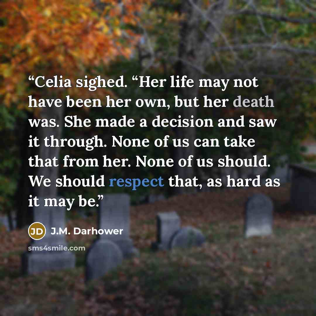 “Celia sighed. “Her life may not have been her own, but her death was. She made a decision and saw it through. None of us can take that from her. None of us should. We should respect that, as hard as it may be.” quote by J.M. Darhower