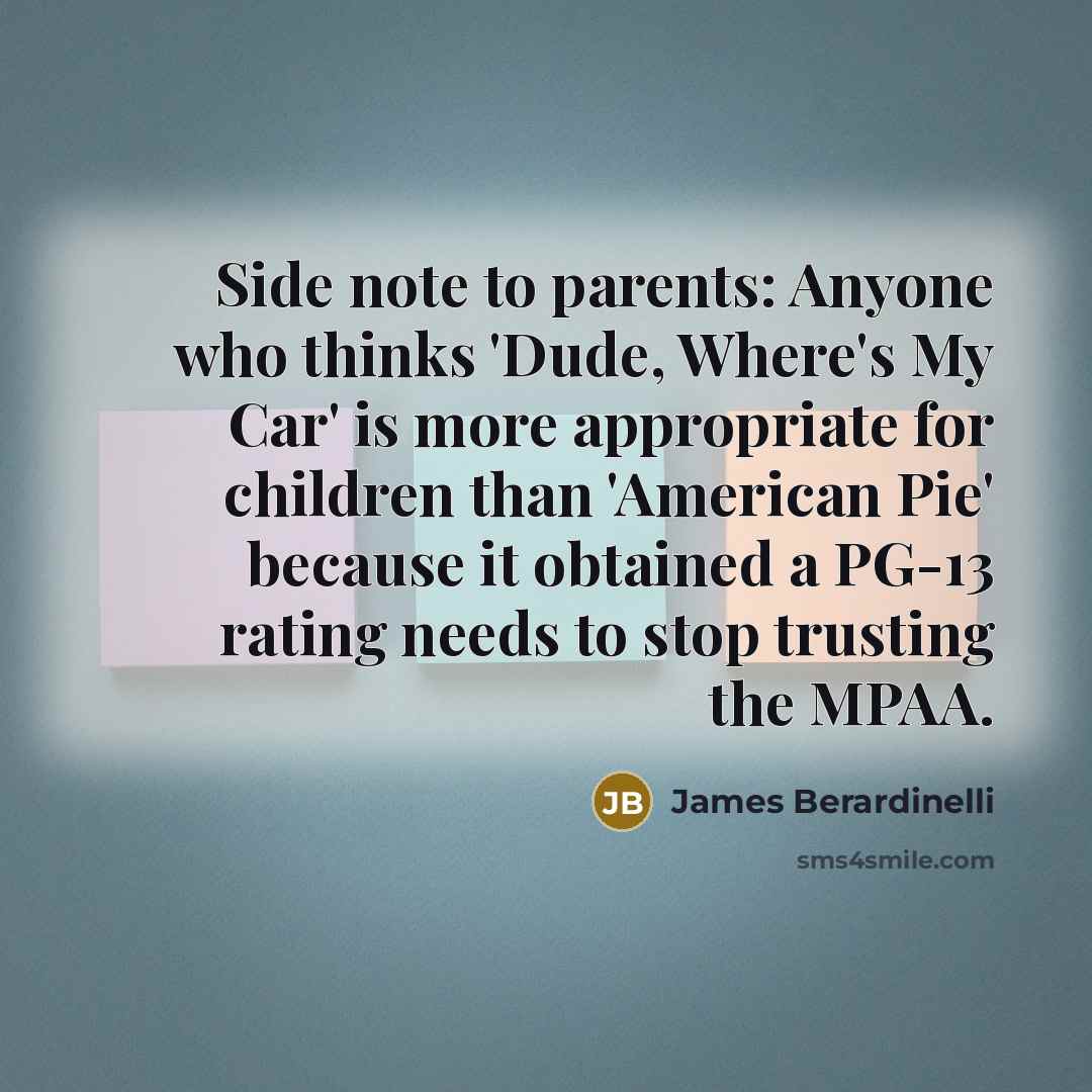“Side note to parents: Anyone who thinks 'Dude, Where's My Car' is more appropriate for children than 'American Pie' because it obtained a PG-13 rating needs to stop trusting the MPAA.” quote by James Berardinelli