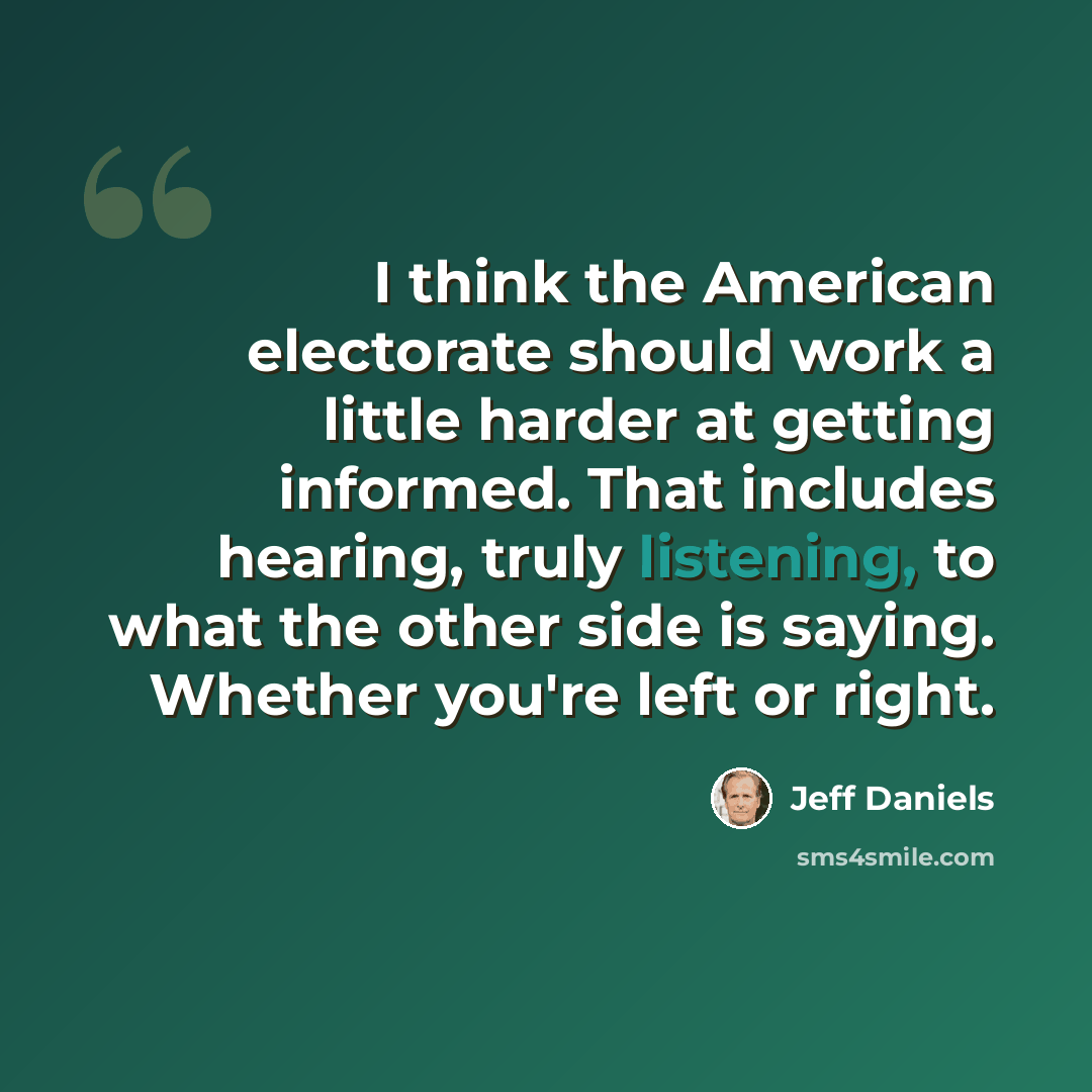 “I think the American electorate should work a little harder at getting informed. That includes hearing, truly listening, to what the other side is saying. Whether you're left or right.” quote by Jeff Daniels