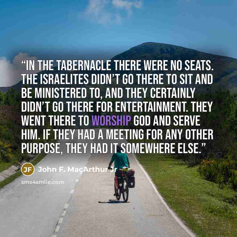 “In the Tabernacle there were no seats. The Israelites didn’t go there to sit and be ministered to, and they certainly didn’t go there for entertainment. They went there to worship God and serve Him. If they had a meeting for any other purpose, they had it somewhere else.” quote by John F. MacArthur Jr