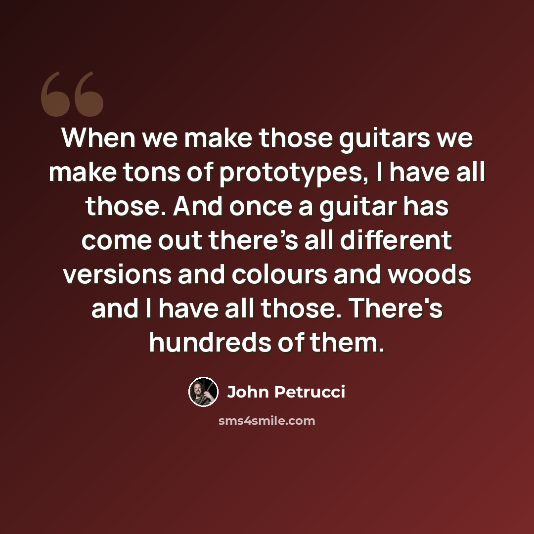 “When we make those guitars we make tons of prototypes, I have all those. And once a guitar has come out there's all different versions and colours and woods and I have all those. There's hundreds of them.” quote by John Petrucci