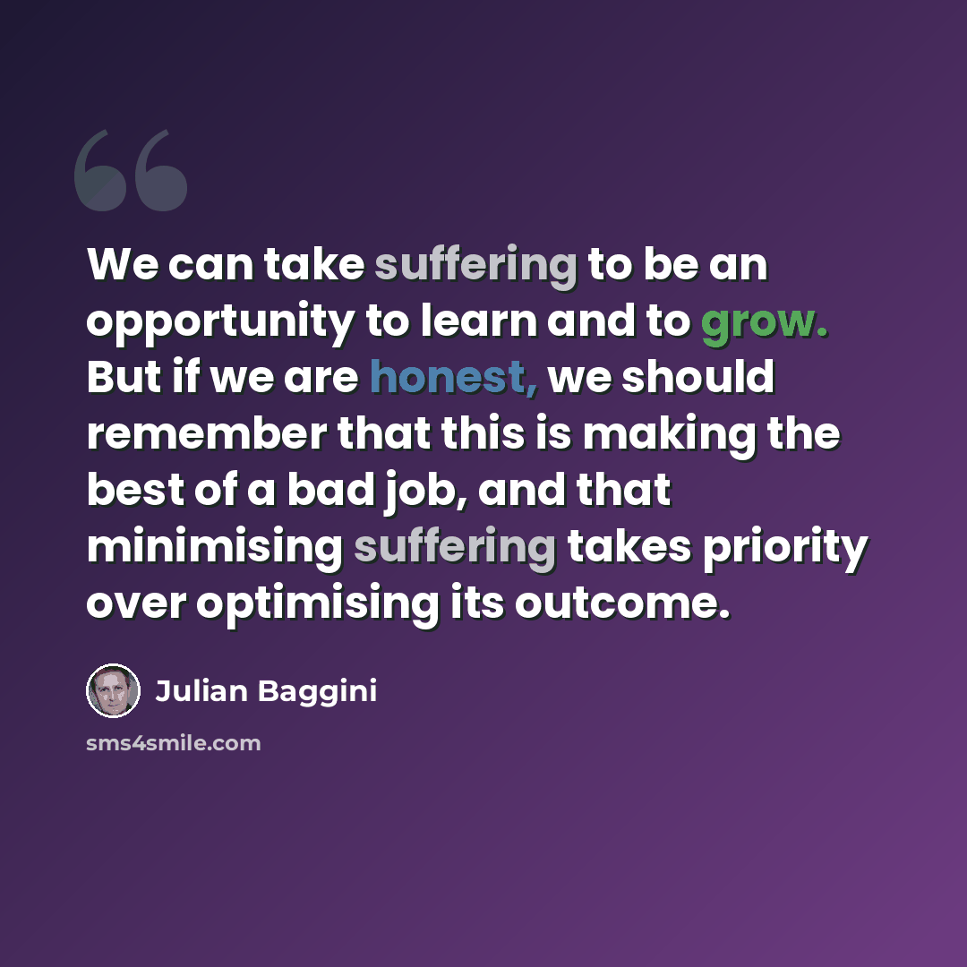 “We can take suffering to be an opportunity to learn and to grow. But if we are honest, we should remember that this is making the best of a bad job, and that minimising suffering takes priority over optimising its outcome.” quote by Julian Baggini