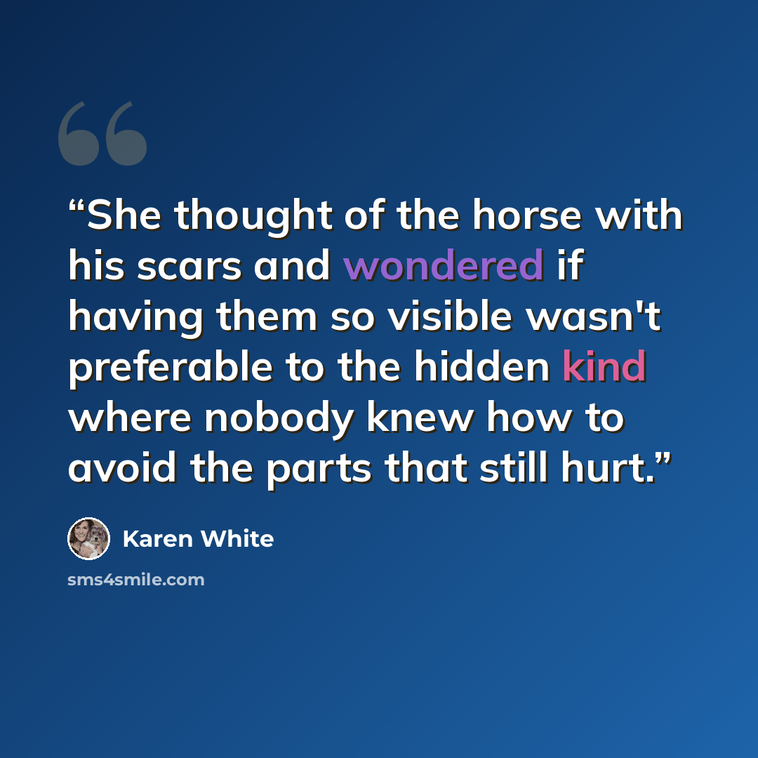 “She thought of the horse with his scars and wondered if having them so visible wasn't preferable to the hidden kind where nobody knew how to avoid the parts that still hurt.” quote by Karen White