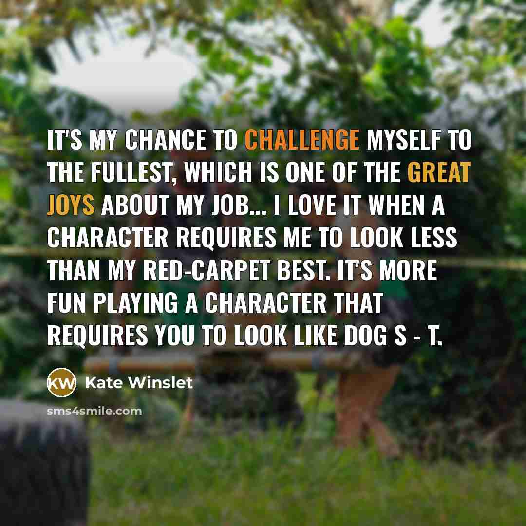 “It's my chance to challenge myself to the fullest, which is one of the great joys about my job... I love it when a character requires me to look less than my red-carpet best. It's more fun playing a character that requires you to look like dog s - t.” quote by Kate Winslet