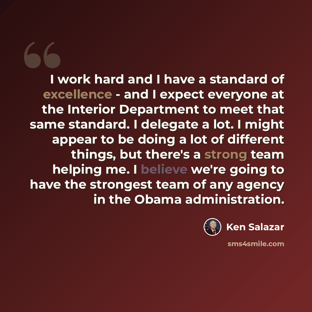 “I work hard and I have a standard of excellence - and I expect everyone at the Interior Department to meet that same standard. I delegate a lot. I might appear to be doing a lot of different things, but there's a strong team helping me. I believe we're going to have the strongest team of any…” quote by Ken Salazar