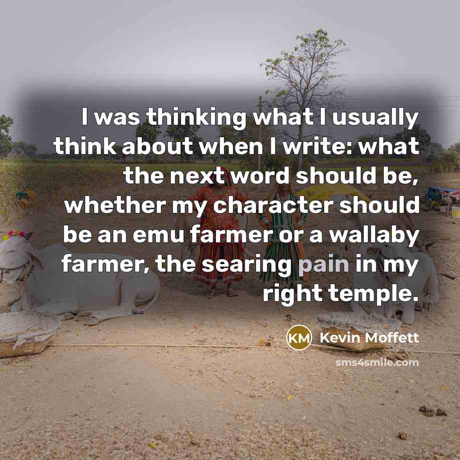 “I was thinking what I usually think about when I write: what the next word should be, whether my character should be an emu farmer or a wallaby farmer, the searing pain in my right temple.” quote by Kevin Moffett