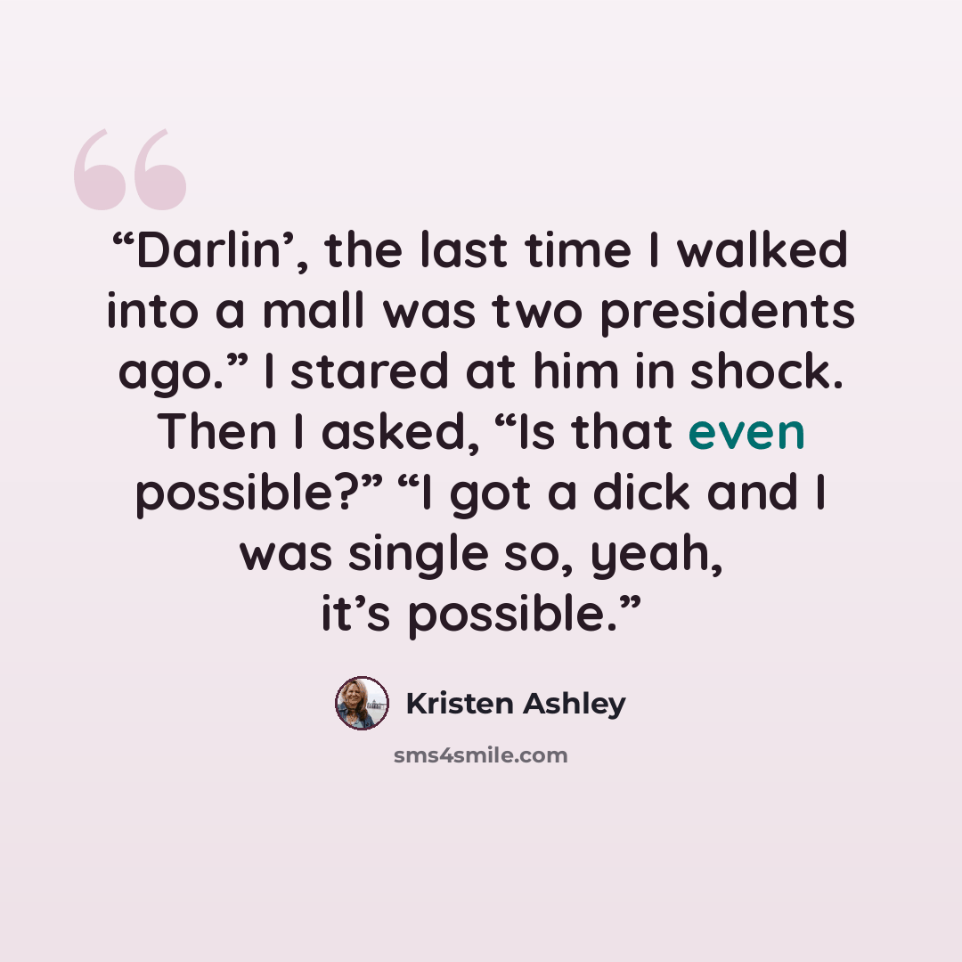 “Darlin’, the last time I walked into a mall was two presidents ago.” I stared at him in shock. Then I asked, “Is that even possible?” “I got a dick and I was single so, yeah, it’s possible.” quote by Kristen Ashley