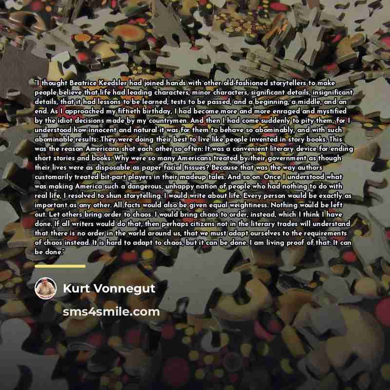 “I thought Beatrice Keedsler had joined hands with other old-fashioned storytellers to make people believe that life had leading characters, minor characters, significant details, insignificant details, that it had lessons to be learned, tests to be passed, and a beginning, a middle, and an end. As…” quote by Kurt Vonnegut